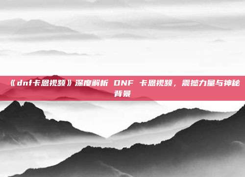 《dnf卡恩视频》深度解析 DNF 卡恩视频，震撼力量与神秘背景