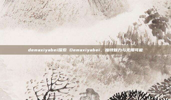 demaxiyabei探索 Demaxiyabei，独特魅力与无限可能