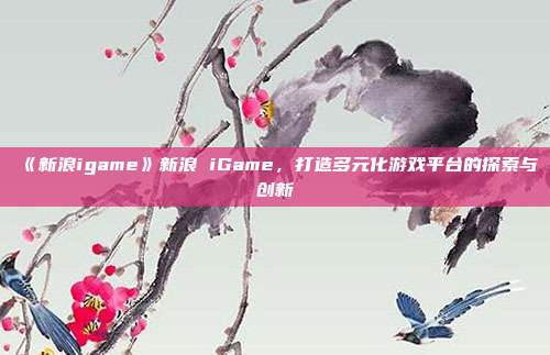 《新浪igame》新浪 iGame，打造多元化游戏平台的探索与创新