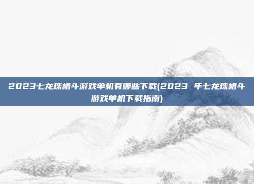 2023七龙珠格斗游戏单机有哪些下载(2023 年七龙珠格斗游戏单机下载指南)